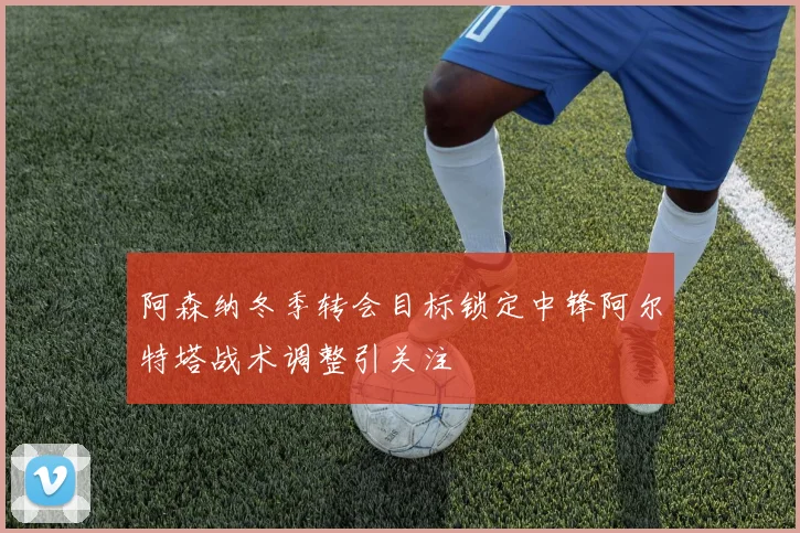 阿森纳冬季转会目标锁定中锋阿尔特塔战术调整引关注